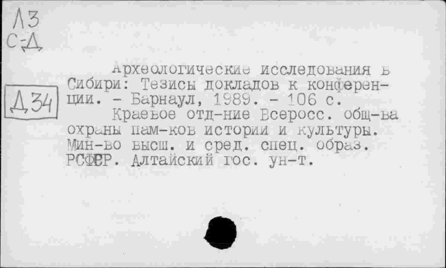 ﻿археологические исследования в Сибири: Тезисы докладов к конференции. - Барнаул, 1589. - 106 с.
Краевое отд-ние Всеросс. общ-ва охраны нам-ков истории и культуры. Мин-во высш, и сред. спец, образ. РССЖР. Алтайский юс. ун-т.